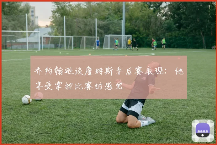 乔约翰逊谈詹姆斯季后赛表现：他享受掌控比赛的感觉