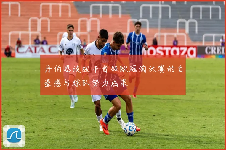 丹伯恩谈纽卡晋级欧冠淘汰赛的自豪感与球队努力成果