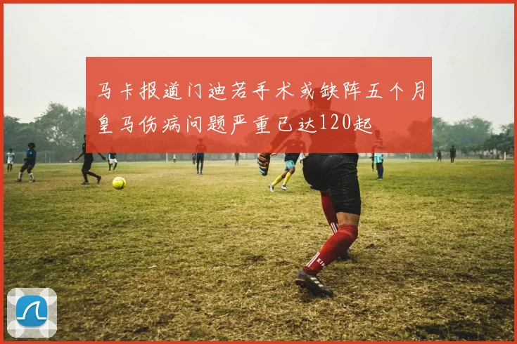 马卡报道门迪若手术或缺阵五个月皇马伤病问题严重已达120起