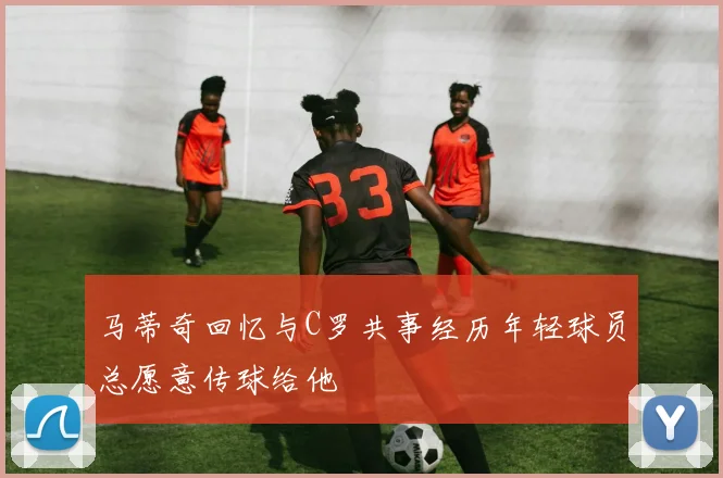 马蒂奇回忆与C罗共事经历年轻球员总愿意传球给他