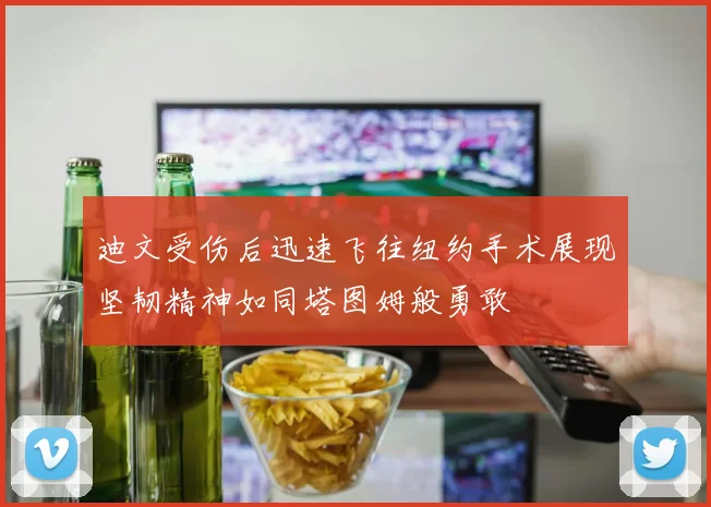 迪文受伤后迅速飞往纽约手术展现坚韧精神如同塔图姆般勇敢