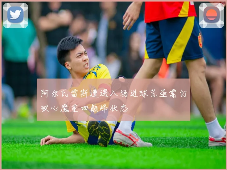 阿尔瓦雷斯遭遇八场进球荒亟需打破心魔重回巅峰状态
