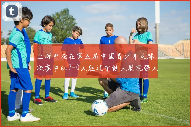 上海申花在第五届中国青少年足球联赛中以7-0大胜辽宁铁人展现强大实力