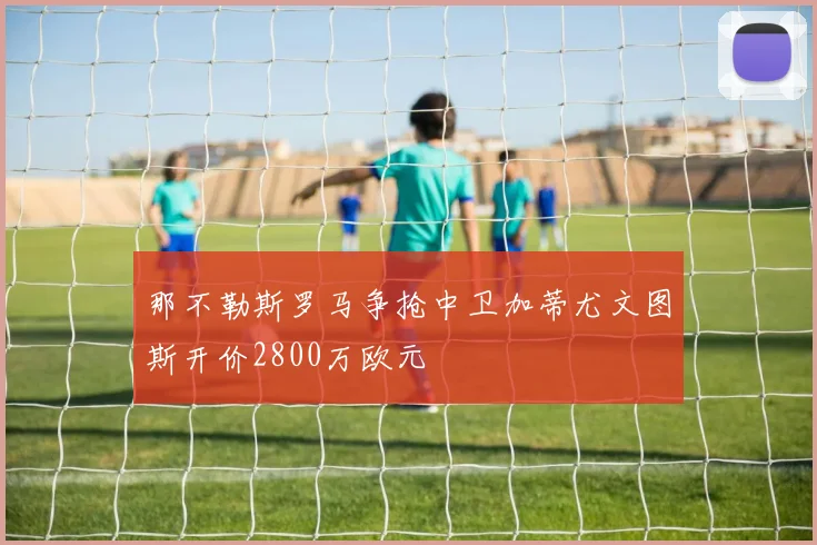那不勒斯罗马争抢中卫加蒂尤文图斯开价2800万欧元