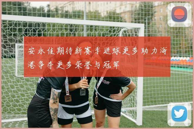 安永佳期待新赛季进球更多助力海港争夺更多荣誉与冠军