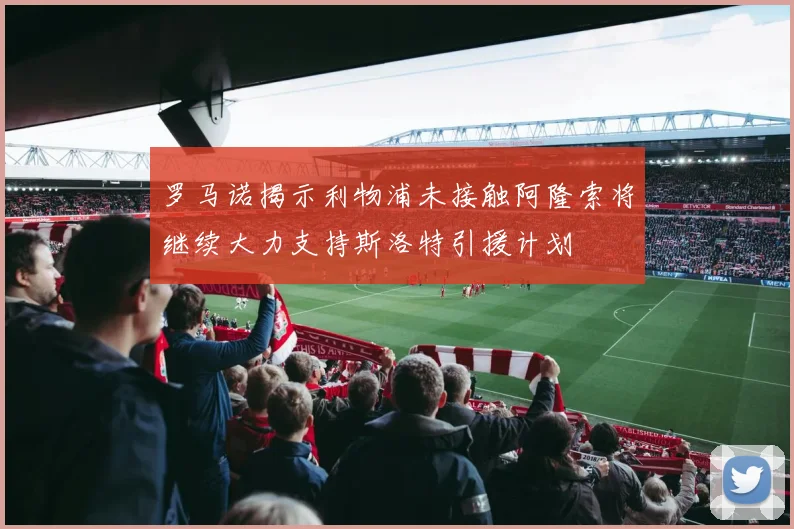 罗马诺揭示利物浦未接触阿隆索将继续大力支持斯洛特引援计划