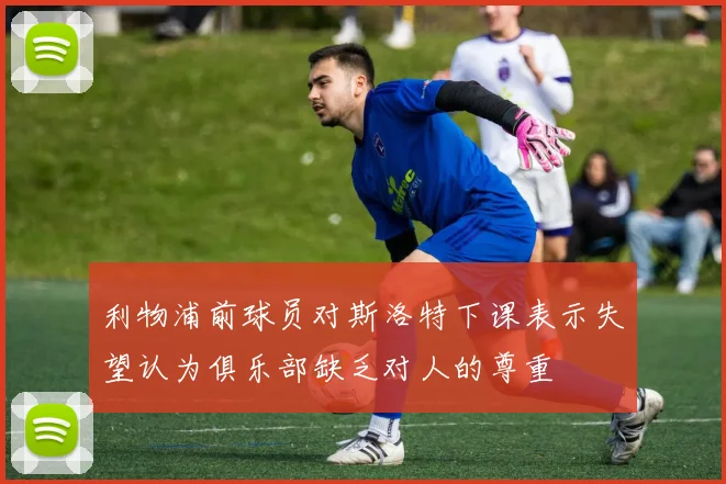 利物浦前球员对斯洛特下课表示失望认为俱乐部缺乏对人的尊重