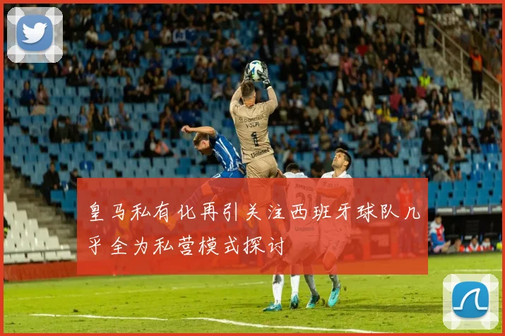 皇马私有化再引关注西班牙球队几乎全为私营模式探讨