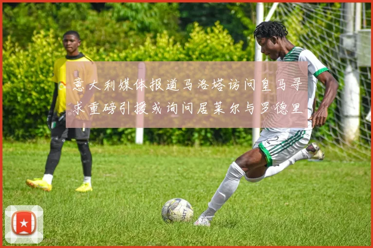 意大利媒体报道马洛塔访问皇马寻求重磅引援或询问居莱尔与罗德里戈
