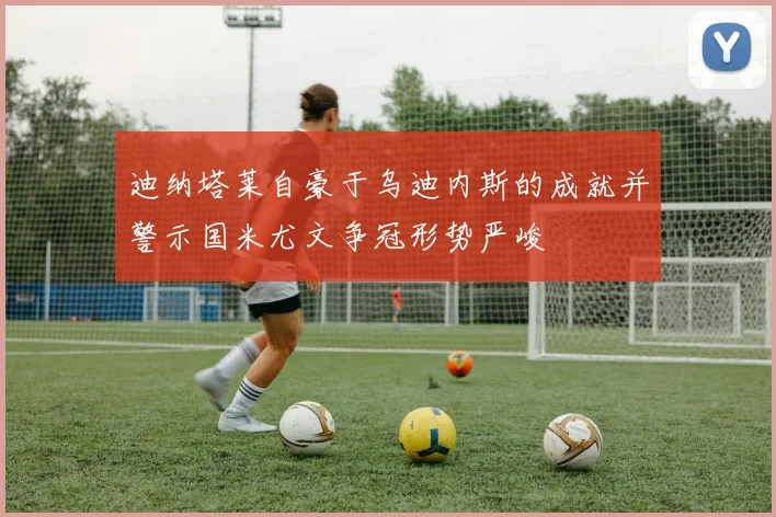 迪纳塔莱自豪于乌迪内斯的成就并警示国米尤文争冠形势严峻