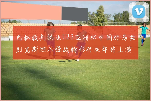 巴林裁判执法U23亚洲杯中国对乌兹别克斯坦八强战精彩对决即将上演