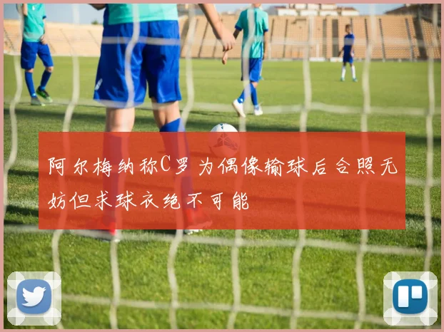 阿尔梅纳称C罗为偶像输球后合照无妨但求球衣绝不可能