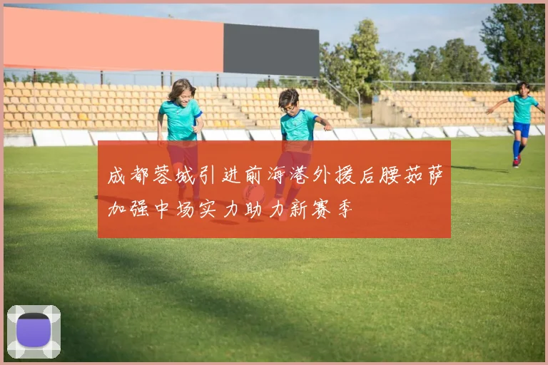 成都蓉城引进前海港外援后腰茹萨加强中场实力助力新赛季