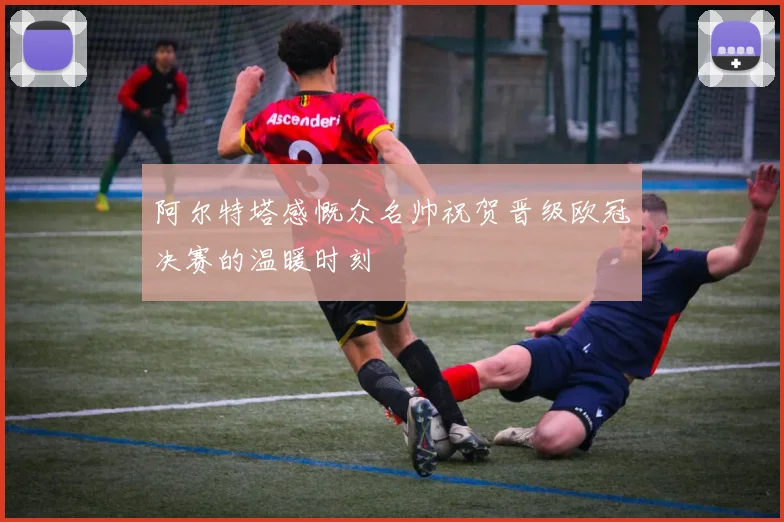 阿尔特塔感慨众名帅祝贺晋级欧冠决赛的温暖时刻