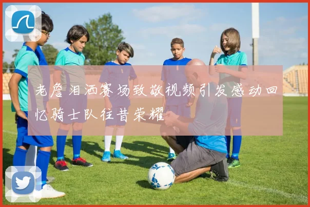 老詹泪洒赛场致敬视频引发感动回忆骑士队往昔荣耀