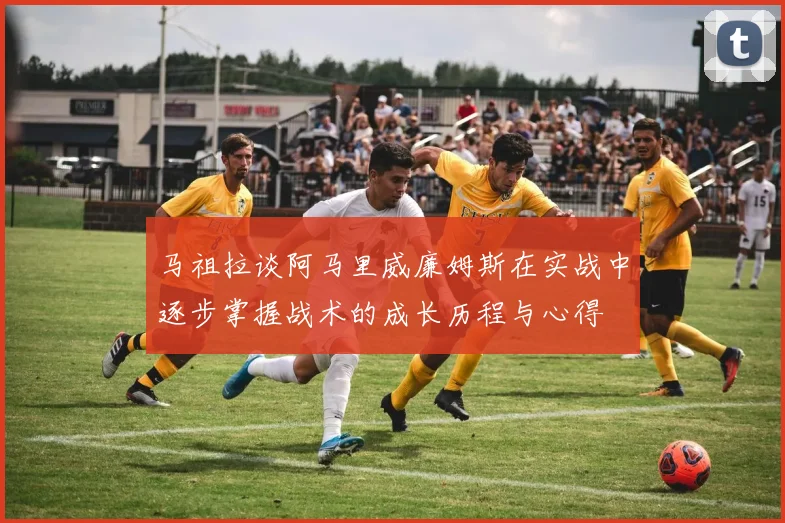 马祖拉谈阿马里威廉姆斯在实战中逐步掌握战术的成长历程与心得