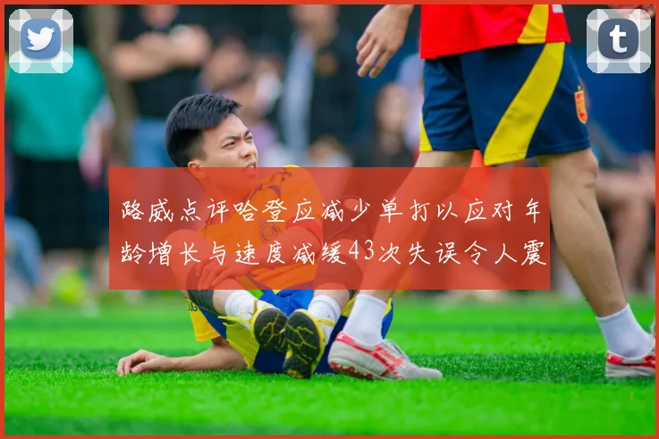 路威点评哈登应减少单打以应对年龄增长与速度减缓43次失误令人震惊