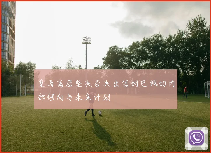 皇马高层坚决否决出售姆巴佩的内部倾向与未来计划