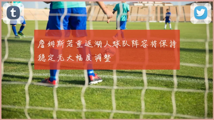 詹姆斯若重返湖人球队阵容将保持稳定无大幅度调整
