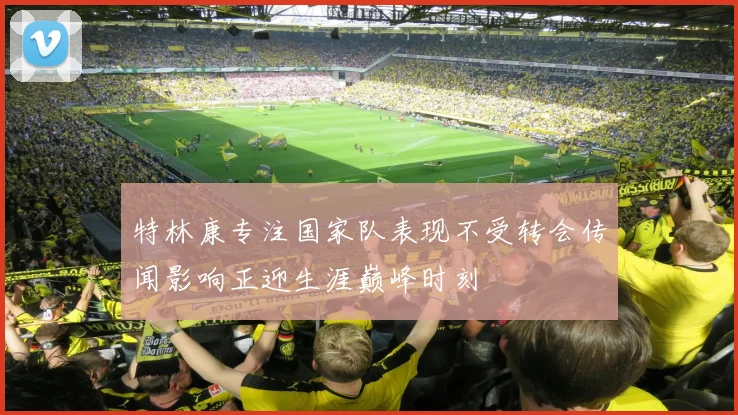 特林康专注国家队表现不受转会传闻影响正迎生涯巅峰时刻