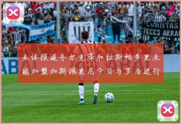 米体报道齐尔克泽和拉斯帕多里未能加盟加斯佩里尼今日与罗马进行会谈